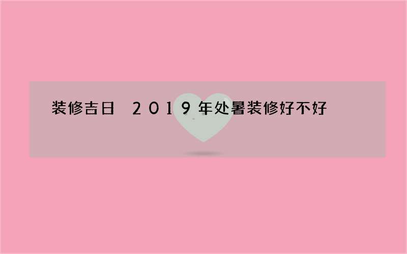 装修吉日 2019年处暑装修好不好